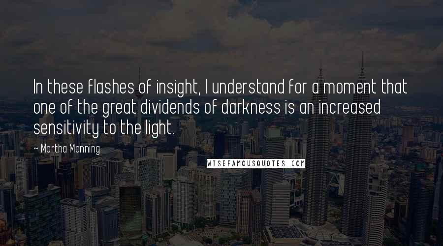 Martha Manning quotes: In these flashes of insight, I understand for a moment that one of the great dividends of darkness is an increased sensitivity to the light.