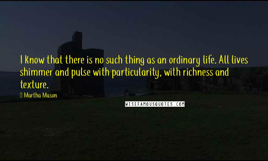 Martha Mason quotes: I know that there is no such thing as an ordinary life. All lives shimmer and pulse with particularity, with richness and texture. Martha Mason quotes: I know that there is no such thing as an ordinary life. All lives shimmer and pulse with particularity, with richness and texture.