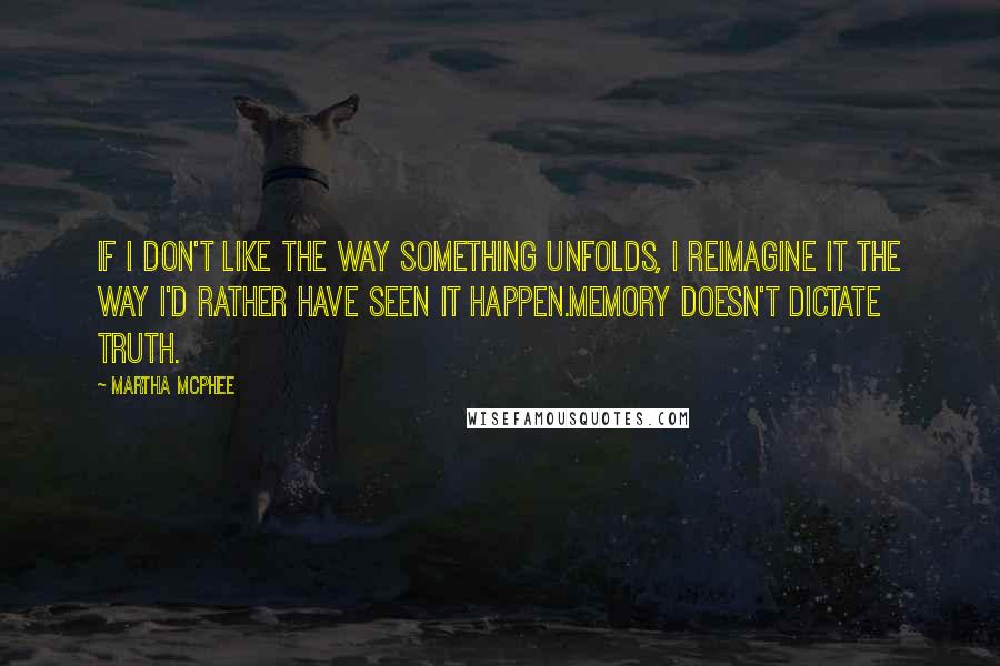 Martha McPhee quotes: If I don't like the way something unfolds, I reimagine it the way I'd rather have seen it happen.Memory doesn't dictate truth. Martha McPhee quotes: If I don't like the way something unfolds, I reimagine it the way I'd rather have seen it happen.Memory doesn't dictate truth.