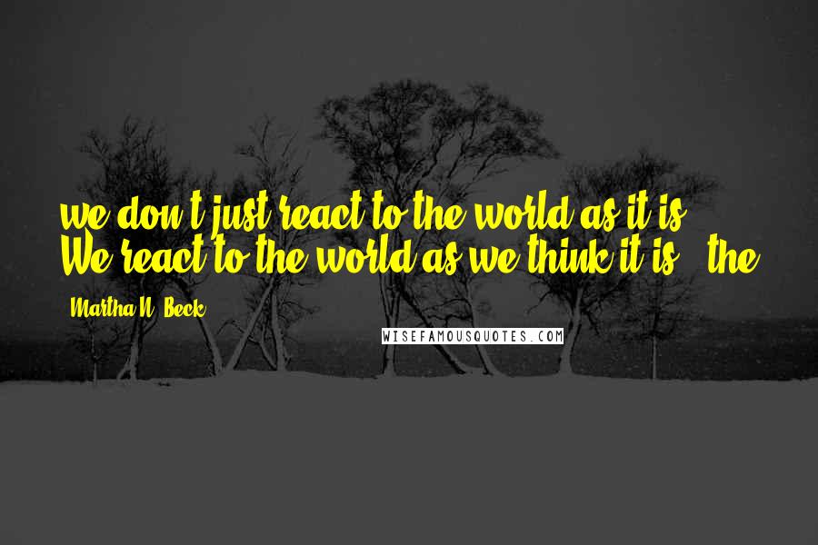 Martha N. Beck quotes: we don't just react to the world as it is. We react to the world as we think it is - the