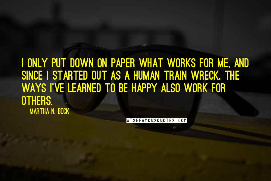 Martha N. Beck quotes: I only put down on paper what works for me, and since I started out as a human train wreck, the ways I've learned to be happy also work for