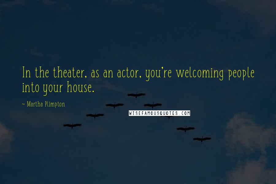 Martha Plimpton quotes: In the theater, as an actor, you're welcoming people into your house.
