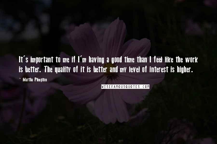 Martha Plimpton quotes: It's important to me if I'm having a good time than I feel like the work is better. The quality of it is better and my level of interest is