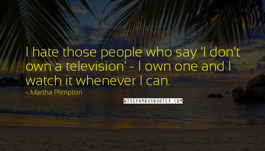 Martha Plimpton quotes: I hate those people who say 'I don't own a television' - I own one and I watch it whenever I can.