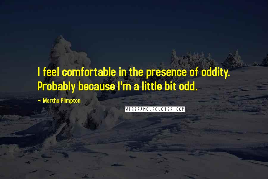 Martha Plimpton quotes: I feel comfortable in the presence of oddity. Probably because I'm a little bit odd.