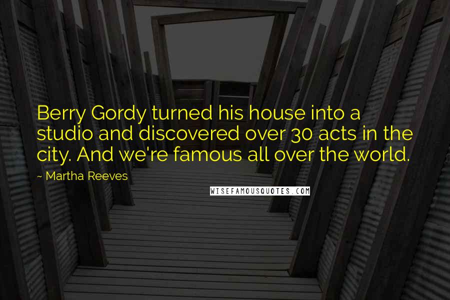 Martha Reeves quotes: Berry Gordy turned his house into a studio and discovered over 30 acts in the city. And we're famous all over the world. Martha Reeves quotes: Berry Gordy turned his house into a studio and discovered over 30 acts in the city. And we're famous all over the world.