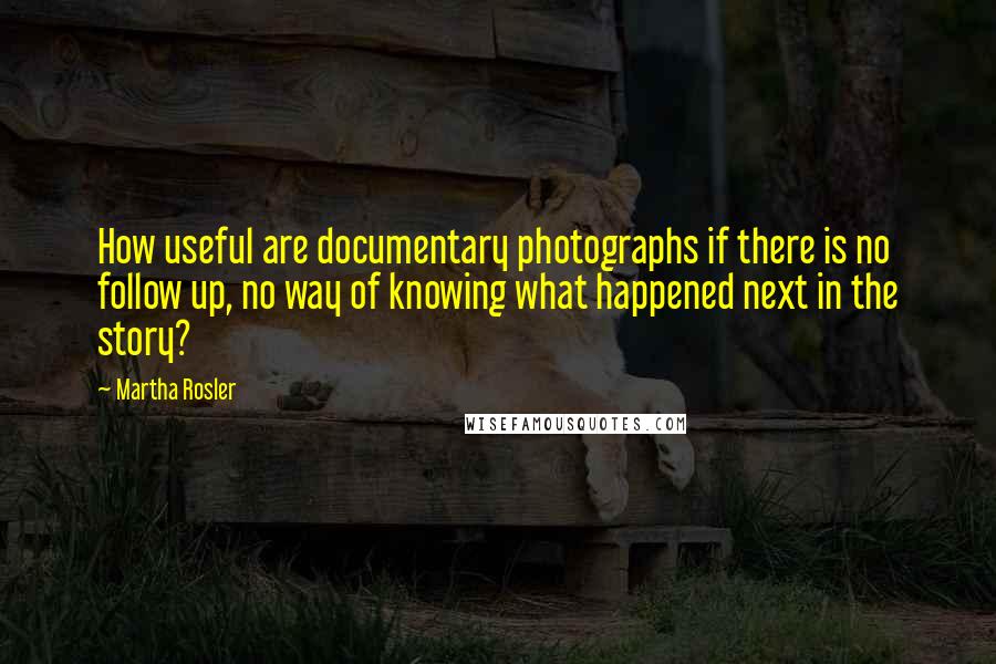 Martha Rosler quotes: How useful are documentary photographs if there is no follow up, no way of knowing what happened next in the story?