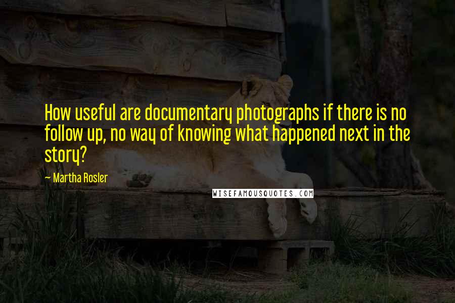 Martha Rosler quotes: How useful are documentary photographs if there is no follow up, no way of knowing what happened next in the story? Martha Rosler quotes: How useful are documentary photographs if there is no follow up, no way of knowing what happened next in the story?