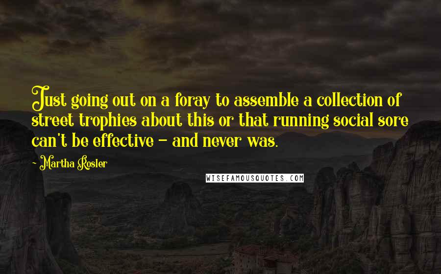 Martha Rosler quotes: Just going out on a foray to assemble a collection of street trophies about this or that running social sore can't be effective - and never was. Martha Rosler quotes: Just going out on a foray to assemble a collection of street trophies about this or that running social sore can't be effective - and never was.