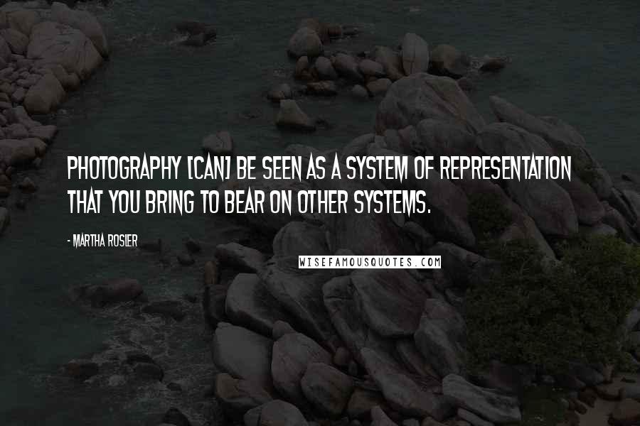 Martha Rosler quotes: Photography [can] be seen as a system of representation that you bring to bear on other systems.