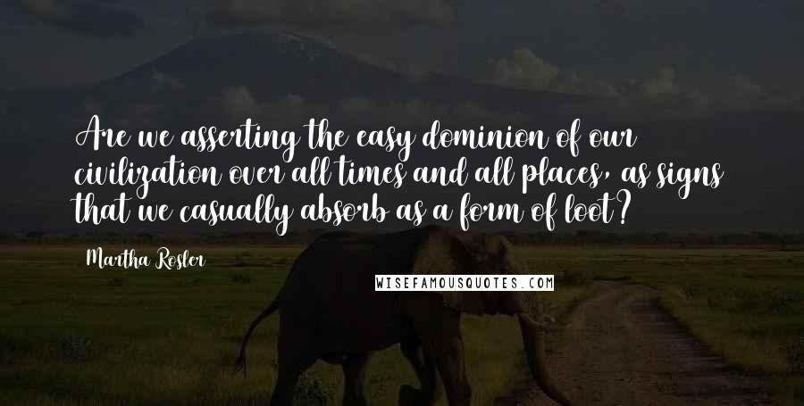 Martha Rosler quotes: Are we asserting the easy dominion of our civilization over all times and all places, as signs that we casually absorb as a form of loot? Martha Rosler quotes: Are we asserting the easy dominion of our civilization over all times and all places, as signs that we casually absorb as a form of loot?