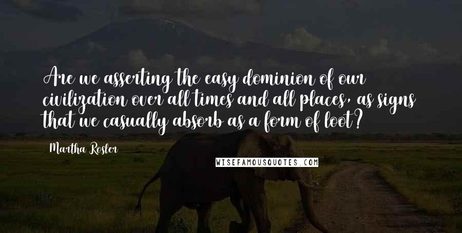 Martha Rosler quotes: Are we asserting the easy dominion of our civilization over all times and all places, as signs that we casually absorb as a form of loot?