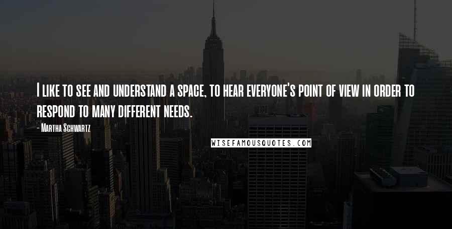 Martha Schwartz quotes: I like to see and understand a space, to hear everyone's point of view in order to respond to many different needs. Martha Schwartz quotes: I like to see and understand a space, to hear everyone's point of view in order to respond to many different needs.