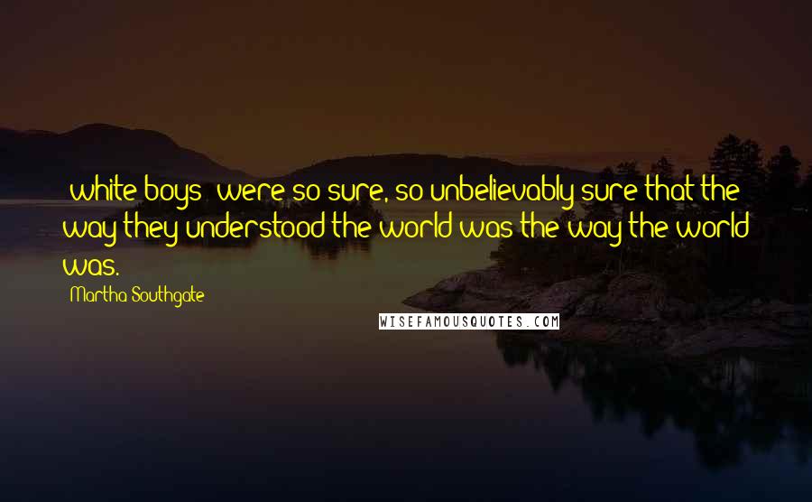 Martha Southgate quotes: [white boys] were so sure, so unbelievably sure that the way they understood the world was the way the world was.