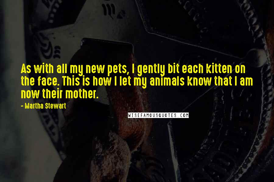 Martha Stewart quotes: As with all my new pets, I gently bit each kitten on the face. This is how I let my animals know that I am now their mother.