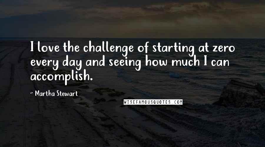 Martha Stewart quotes: I love the challenge of starting at zero every day and seeing how much I can accomplish. Martha Stewart quotes: I love the challenge of starting at zero every day and seeing how much I can accomplish.