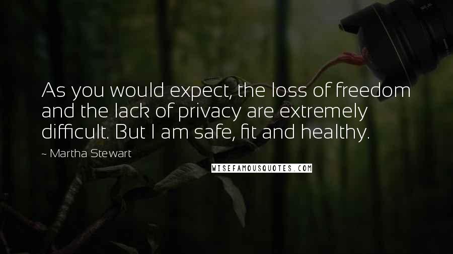 Martha Stewart quotes: As you would expect, the loss of freedom and the lack of privacy are extremely difficult. But I am safe, fit and healthy. Martha Stewart quotes: As you would expect, the loss of freedom and the lack of privacy are extremely difficult. But I am safe, fit and healthy.