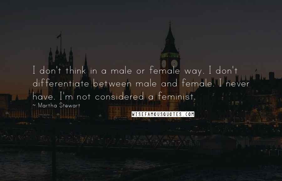 Martha Stewart quotes: I don't think in a male or female way. I don't differentiate between male and female. I never have. I'm not considered a feminist. Martha Stewart quotes: I don't think in a male or female way. I don't differentiate between male and female. I never have. I'm not considered a feminist.