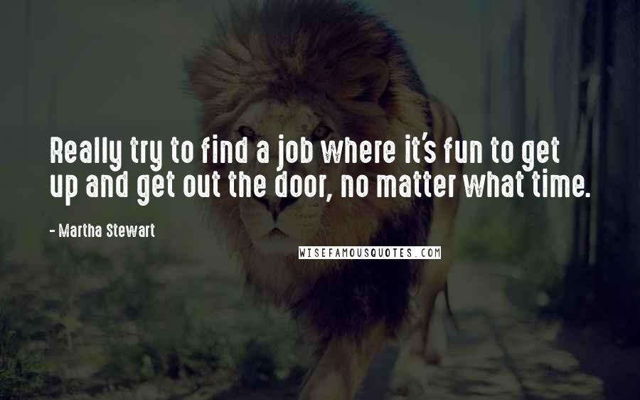 Martha Stewart quotes: Really try to find a job where it's fun to get up and get out the door, no matter what time. Martha Stewart quotes: Really try to find a job where it's fun to get up and get out the door, no matter what time.