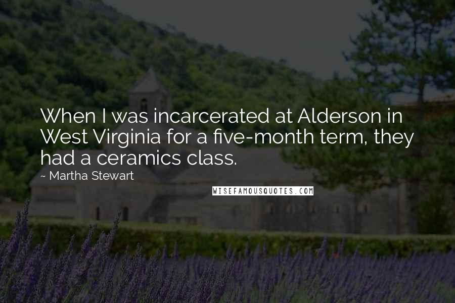 Martha Stewart quotes: When I was incarcerated at Alderson in West Virginia for a five-month term, they had a ceramics class. Martha Stewart quotes: When I was incarcerated at Alderson in West Virginia for a five-month term, they had a ceramics class.