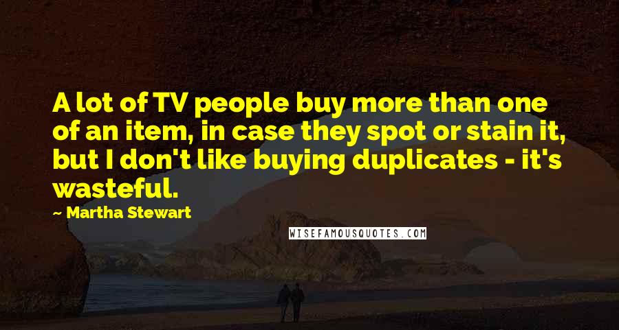Martha Stewart quotes: A lot of TV people buy more than one of an item, in case they spot or stain it, but I don't like buying duplicates - it's wasteful.