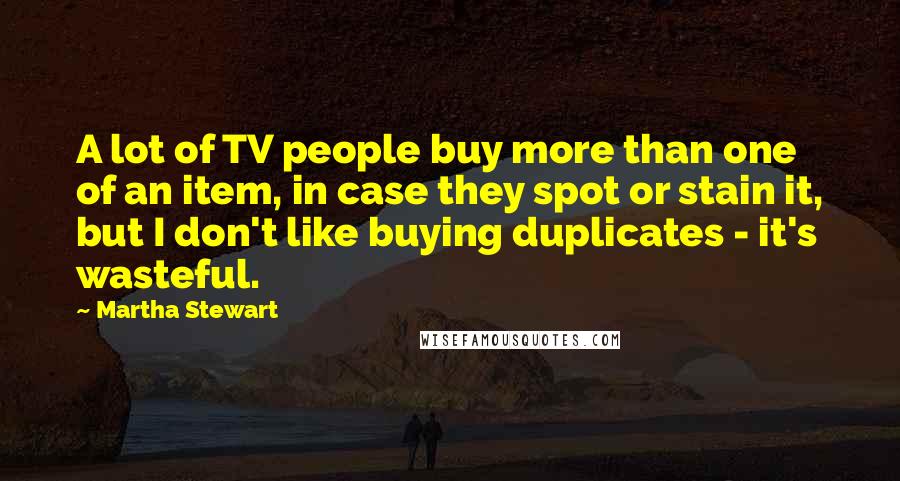Martha Stewart quotes: A lot of TV people buy more than one of an item, in case they spot or stain it, but I don't like buying duplicates - it's wasteful. Martha Stewart quotes: A lot of TV people buy more than one of an item, in case they spot or stain it, but I don't like buying duplicates - it's wasteful.