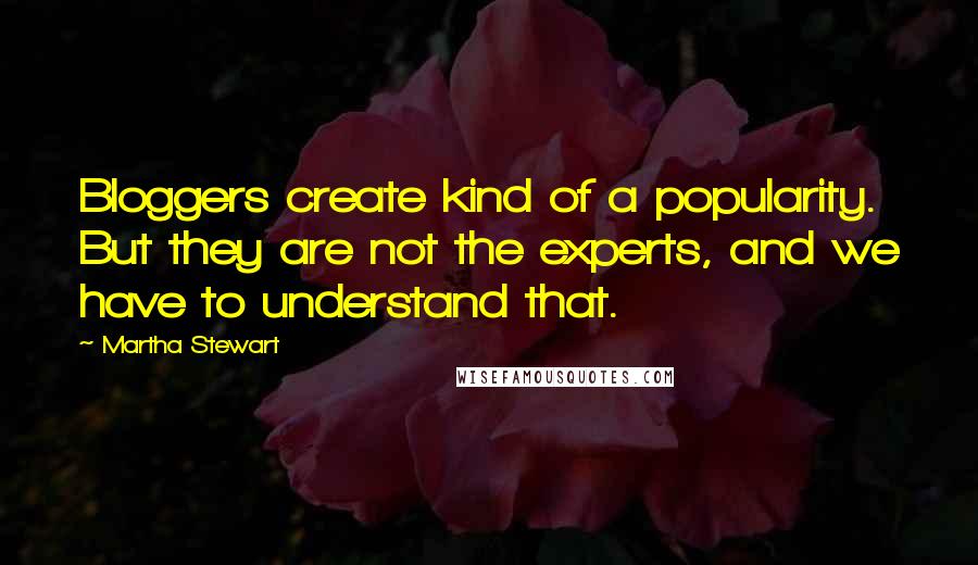 Martha Stewart quotes: Bloggers create kind of a popularity. But they are not the experts, and we have to understand that. Martha Stewart quotes: Bloggers create kind of a popularity. But they are not the experts, and we have to understand that.