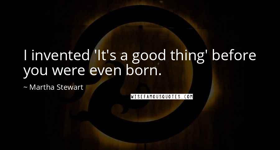 Martha Stewart quotes: I invented 'It's a good thing' before you were even born. Martha Stewart quotes: I invented 'It's a good thing' before you were even born.