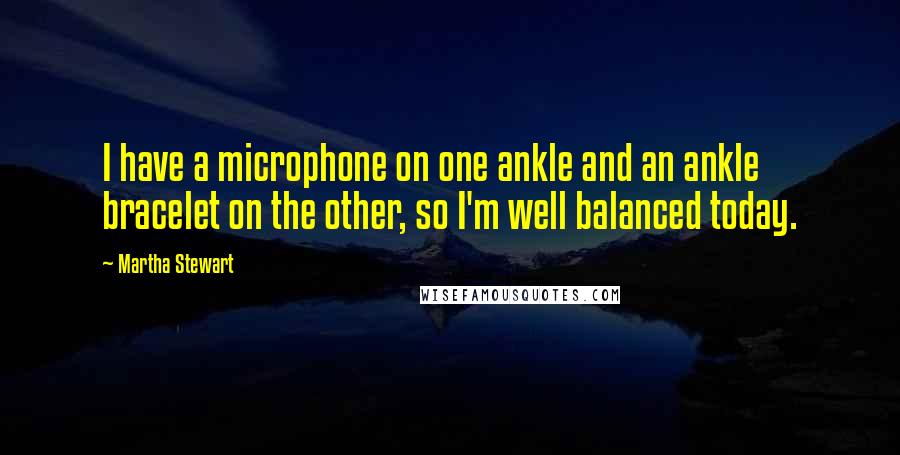 Martha Stewart quotes: I have a microphone on one ankle and an ankle bracelet on the other, so I'm well balanced today.