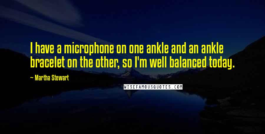 Martha Stewart quotes: I have a microphone on one ankle and an ankle bracelet on the other, so I'm well balanced today. Martha Stewart quotes: I have a microphone on one ankle and an ankle bracelet on the other, so I'm well balanced today.