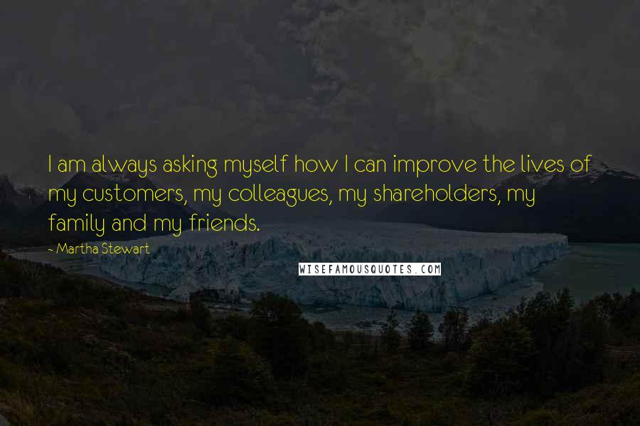 Martha Stewart quotes: I am always asking myself how I can improve the lives of my customers, my colleagues, my shareholders, my family and my friends. Martha Stewart quotes: I am always asking myself how I can improve the lives of my customers, my colleagues, my shareholders, my family and my friends.