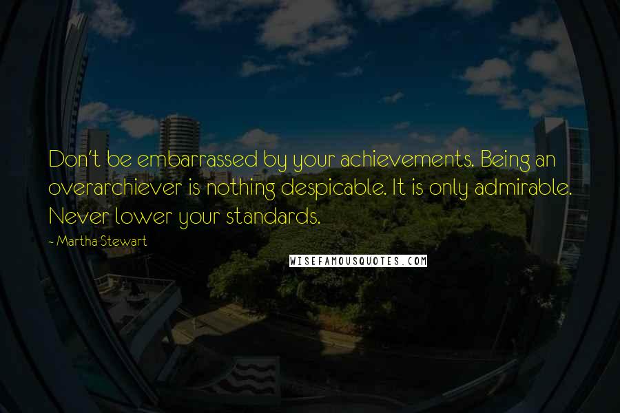 Martha Stewart quotes: Don't be embarrassed by your achievements. Being an overarchiever is nothing despicable. It is only admirable. Never lower your standards.