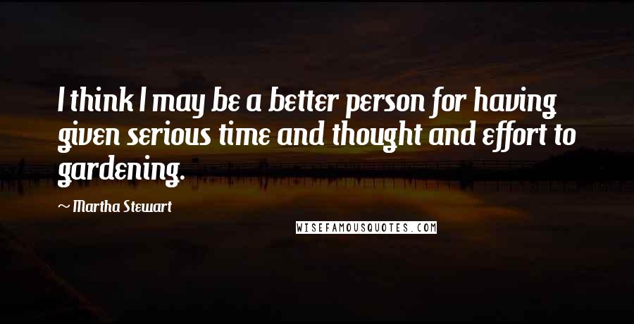 Martha Stewart quotes: I think I may be a better person for having given serious time and thought and effort to gardening. Martha Stewart quotes: I think I may be a better person for having given serious time and thought and effort to gardening.