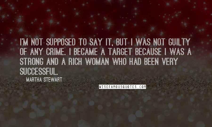 Martha Stewart quotes: I'm not supposed to say it, but I was not guilty of any crime. I became a target because I was a strong and a rich woman who had been
