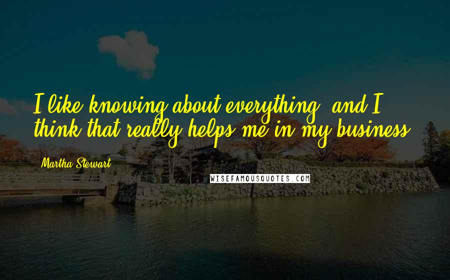 Martha Stewart quotes: I like knowing about everything, and I think that really helps me in my business. Martha Stewart quotes: I like knowing about everything, and I think that really helps me in my business.