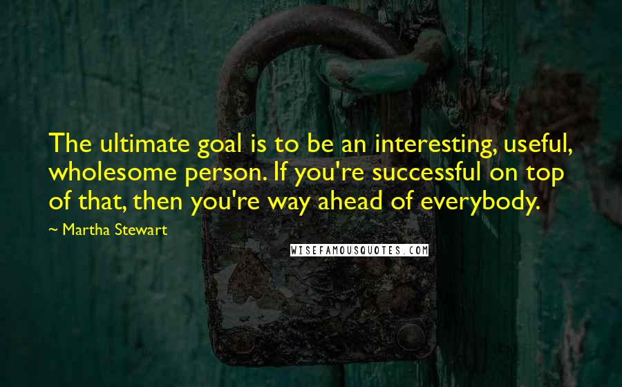 Martha Stewart quotes: The ultimate goal is to be an interesting, useful, wholesome person. If you're successful on top of that, then you're way ahead of everybody. Martha Stewart quotes: The ultimate goal is to be an interesting, useful, wholesome person. If you're successful on top of that, then you're way ahead of everybody.