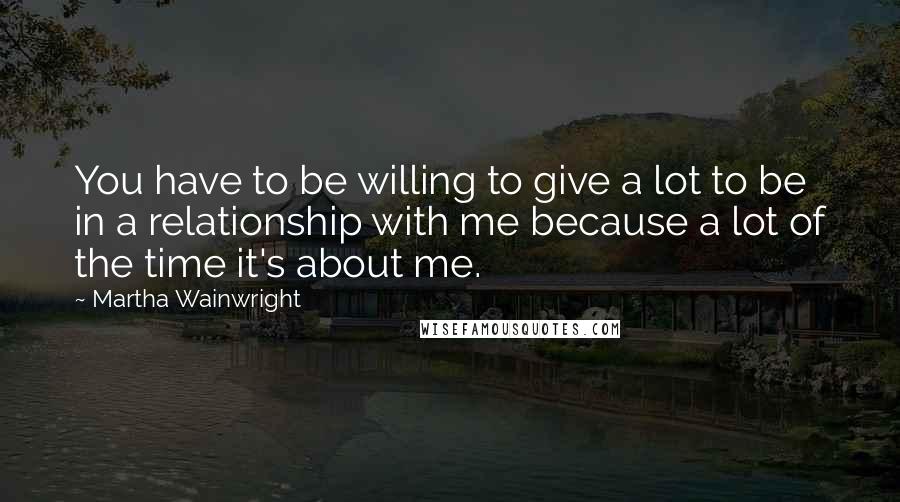 Martha Wainwright quotes: You have to be willing to give a lot to be in a relationship with me because a lot of the time it's about me.