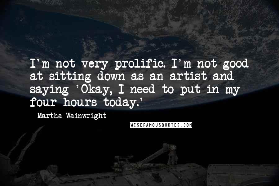 Martha Wainwright quotes: I'm not very prolific. I'm not good at sitting down as an artist and saying 'Okay, I need to put in my four hours today.' Martha Wainwright quotes: I'm not very prolific. I'm not good at sitting down as an artist and saying 'Okay, I need to put in my four hours today.'