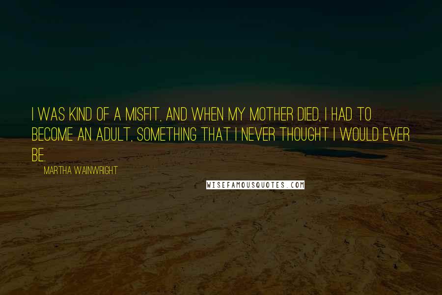 Martha Wainwright quotes: I was kind of a misfit, and when my mother died, I had to become an adult, something that I never thought I would ever be.