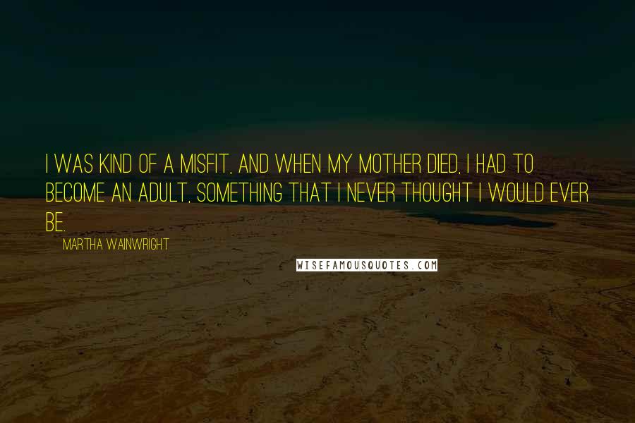 Martha Wainwright quotes: I was kind of a misfit, and when my mother died, I had to become an adult, something that I never thought I would ever be. Martha Wainwright quotes: I was kind of a misfit, and when my mother died, I had to become an adult, something that I never thought I would ever be.