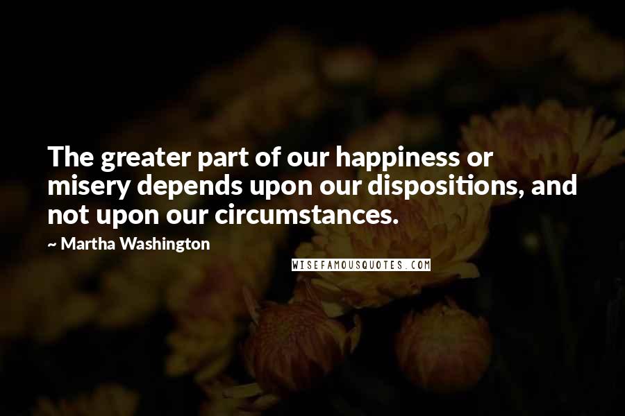 Martha Washington quotes: The greater part of our happiness or misery depends upon our dispositions, and not upon our circumstances. Martha Washington quotes: The greater part of our happiness or misery depends upon our dispositions, and not upon our circumstances.