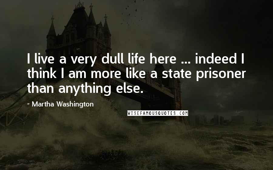 Martha Washington quotes: I live a very dull life here ... indeed I think I am more like a state prisoner than anything else.