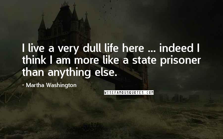 Martha Washington quotes: I live a very dull life here ... indeed I think I am more like a state prisoner than anything else. Martha Washington quotes: I live a very dull life here ... indeed I think I am more like a state prisoner than anything else.