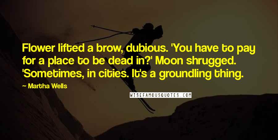 Martha Wells quotes: Flower lifted a brow, dubious. 'You have to pay for a place to be dead in?' Moon shrugged. 'Sometimes, in cities. It's a groundling thing. Martha Wells quotes: Flower lifted a brow, dubious. 'You have to pay for a place to be dead in?' Moon shrugged. 'Sometimes, in cities. It's a groundling thing.