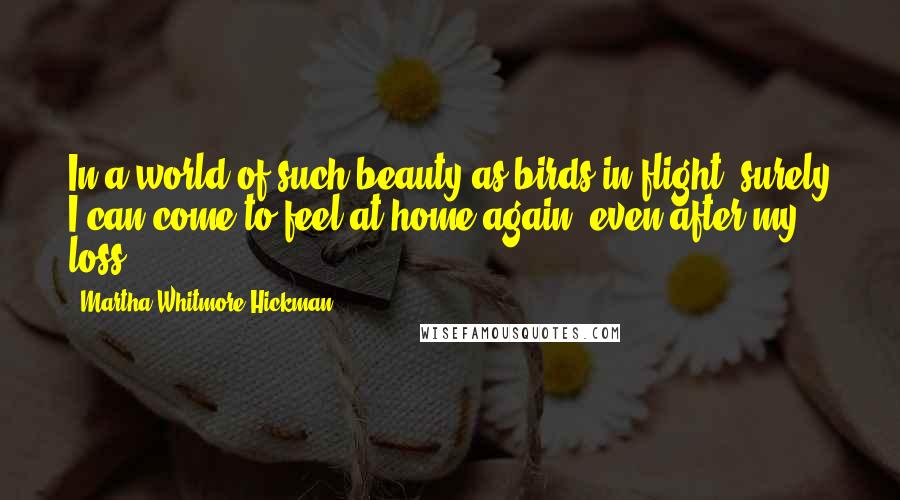 Martha Whitmore Hickman quotes: In a world of such beauty as birds in flight, surely I can come to feel at home again, even after my loss.
