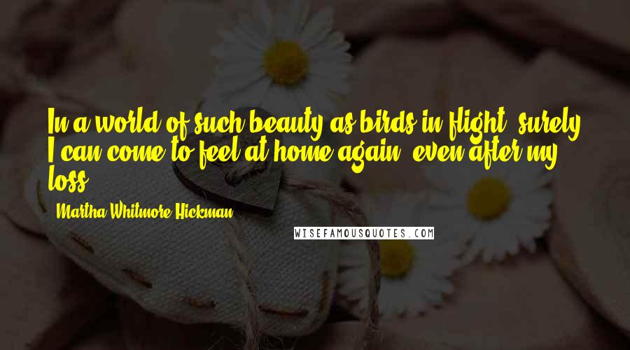 Martha Whitmore Hickman quotes: In a world of such beauty as birds in flight, surely I can come to feel at home again, even after my loss. Martha Whitmore Hickman quotes: In a world of such beauty as birds in flight, surely I can come to feel at home again, even after my loss.