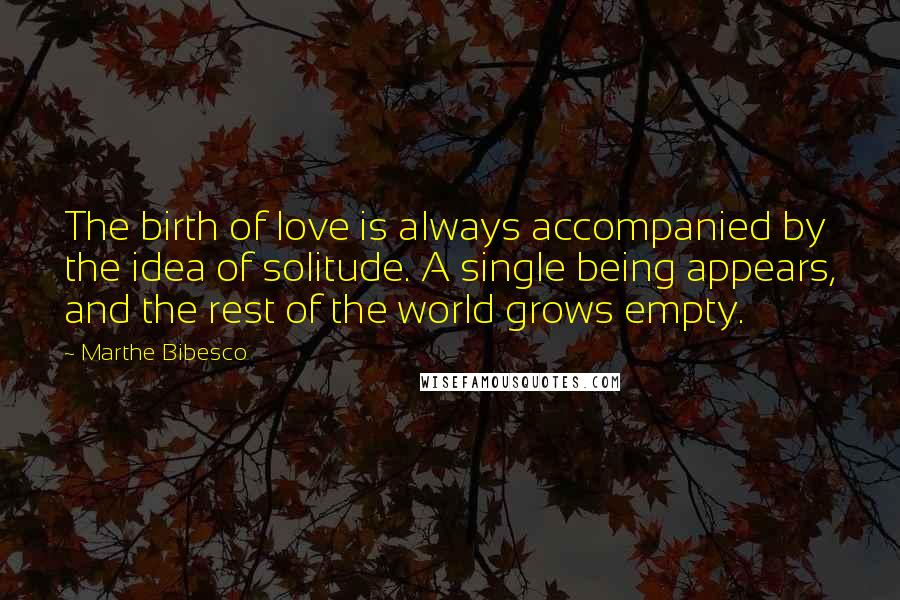 Marthe Bibesco quotes: The birth of love is always accompanied by the idea of solitude. A single being appears, and the rest of the world grows empty.