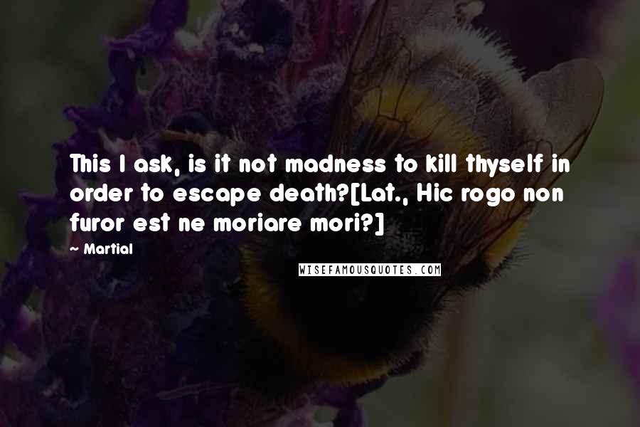 Martial quotes: This I ask, is it not madness to kill thyself in order to escape death?[Lat., Hic rogo non furor est ne moriare mori?]