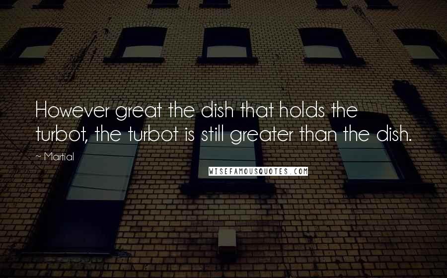 Martial quotes: However great the dish that holds the turbot, the turbot is still greater than the dish.