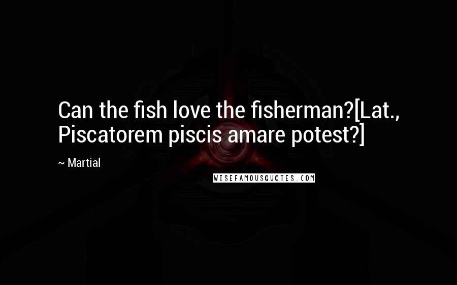 Martial quotes: Can the fish love the fisherman?[Lat., Piscatorem piscis amare potest?]